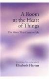 A Room At The Heart Of Things: The Work That Came To Me By: Elisabeth Harvor